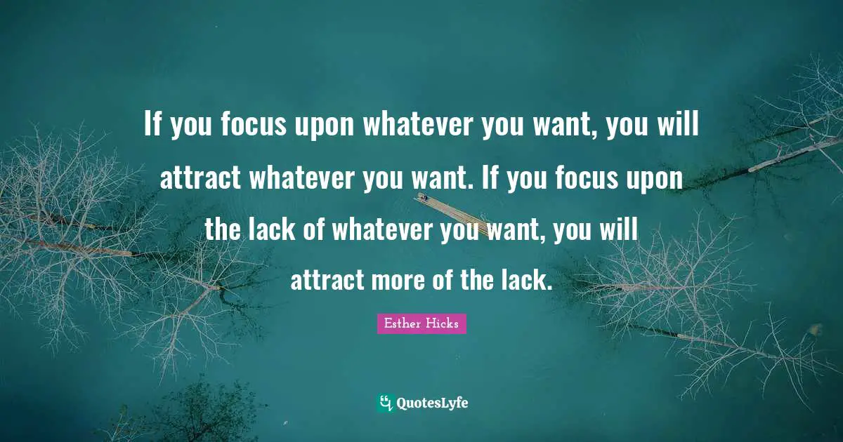 If you focus upon whatever you want, you will attract whatever you want. If you focus upon the lack of whatever you want, you will attract more of the lack.