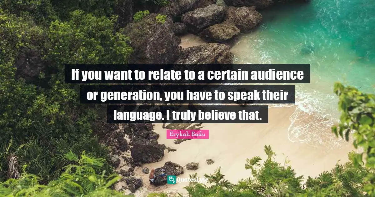 If you want to relate to a certain audience or generation, you have to speak their language. I truly believe that.
