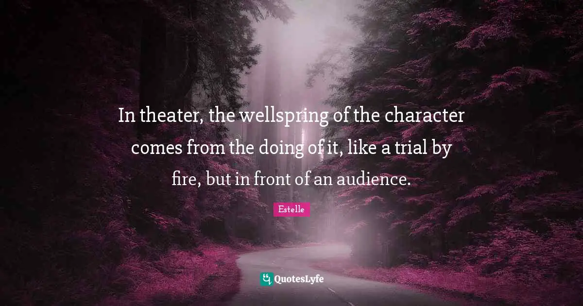 In theater, the wellspring of the character comes from the doing of it, like a trial by fire, but in front of an audience.