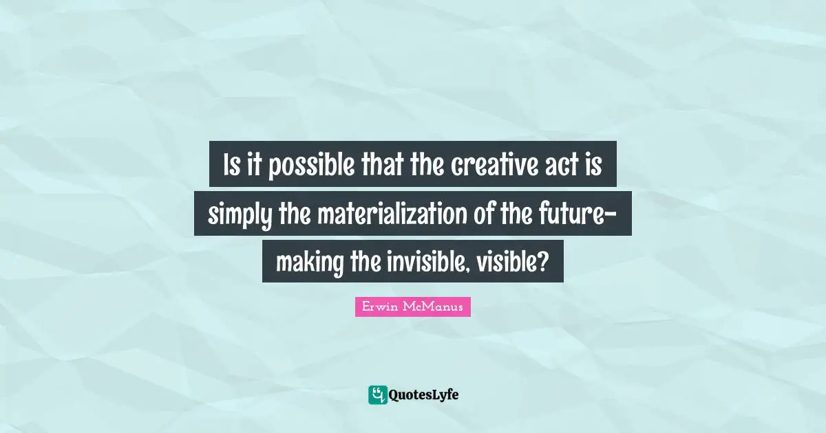Is it possible that the creative act is simply the materialization of the future- making the invisible, visible?