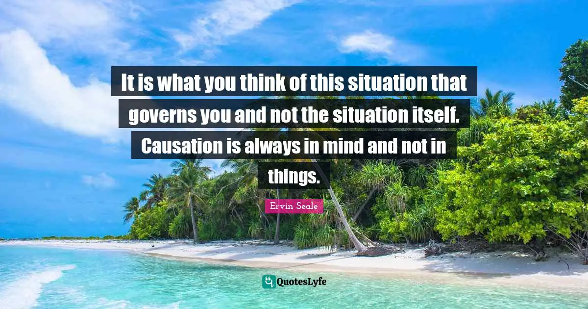 It is what you think of this situation that governs you and not the situation itself. Causation is always in mind and not in things.