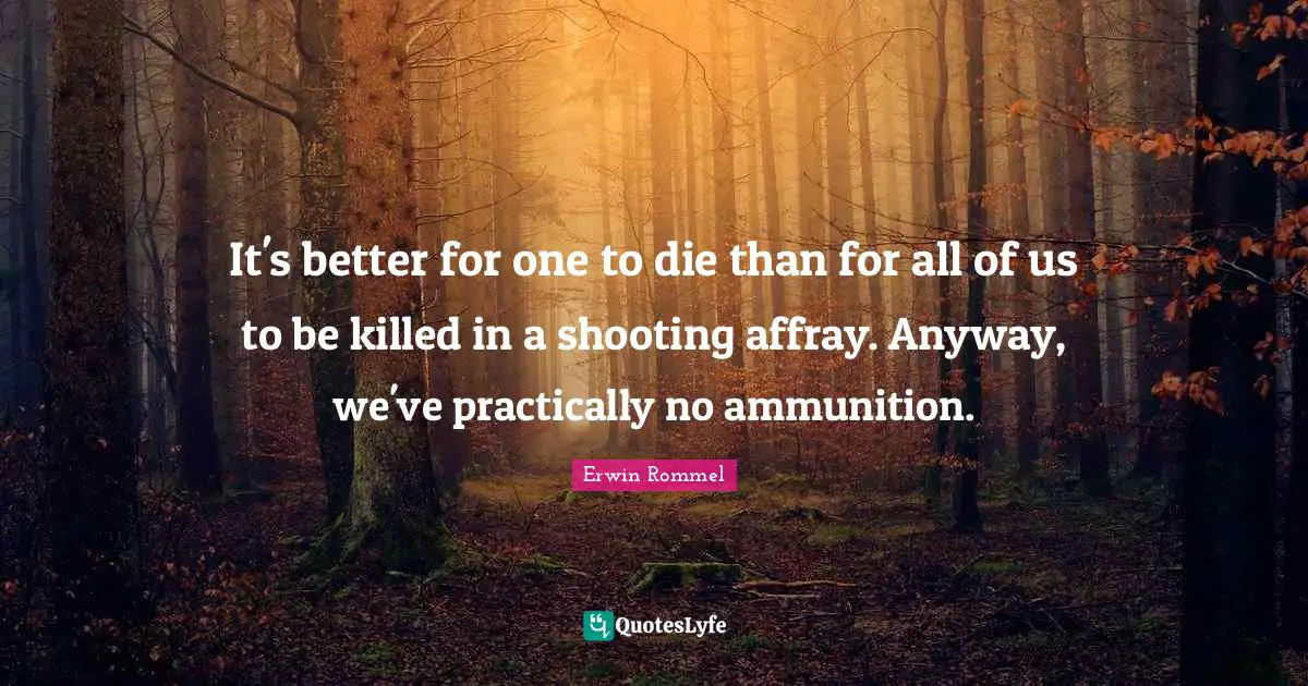 Erwin Rommel Quotes: "It's better for one to die than for all of us to be killed in a shooting affray. Anyway, we've practically no ammunition."