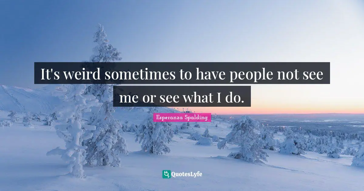 It's weird sometimes to have people not see me or see what I do.