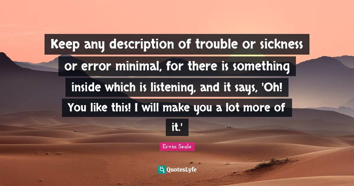 Keep any description of trouble or sickness or error minimal, for there is something inside which is listening, and it says, 'Oh! You like this! I will make you a lot more of it.'