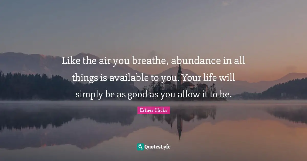 Like the air you breathe, abundance in all things is available to you. Your life will simply be as good as you allow it to be.