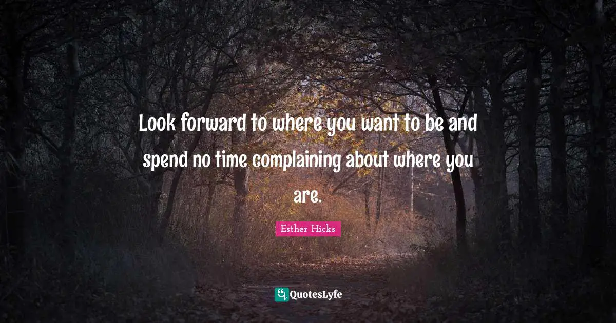 Look forward to where you want to be and spend no time complaining about where you are.