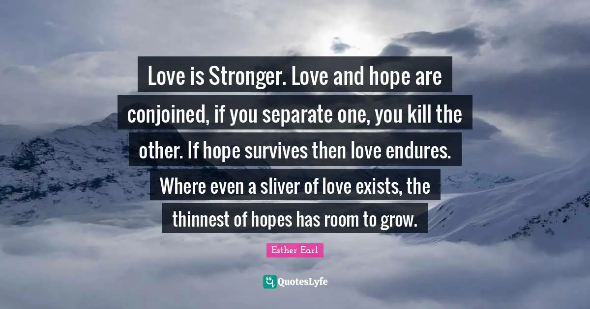 Love is Stronger. Love and hope are conjoined, if you separate one, you kill the other. If hope survives then love endures. Where even a sliver of love exists, the thinnest of hopes has room to grow.