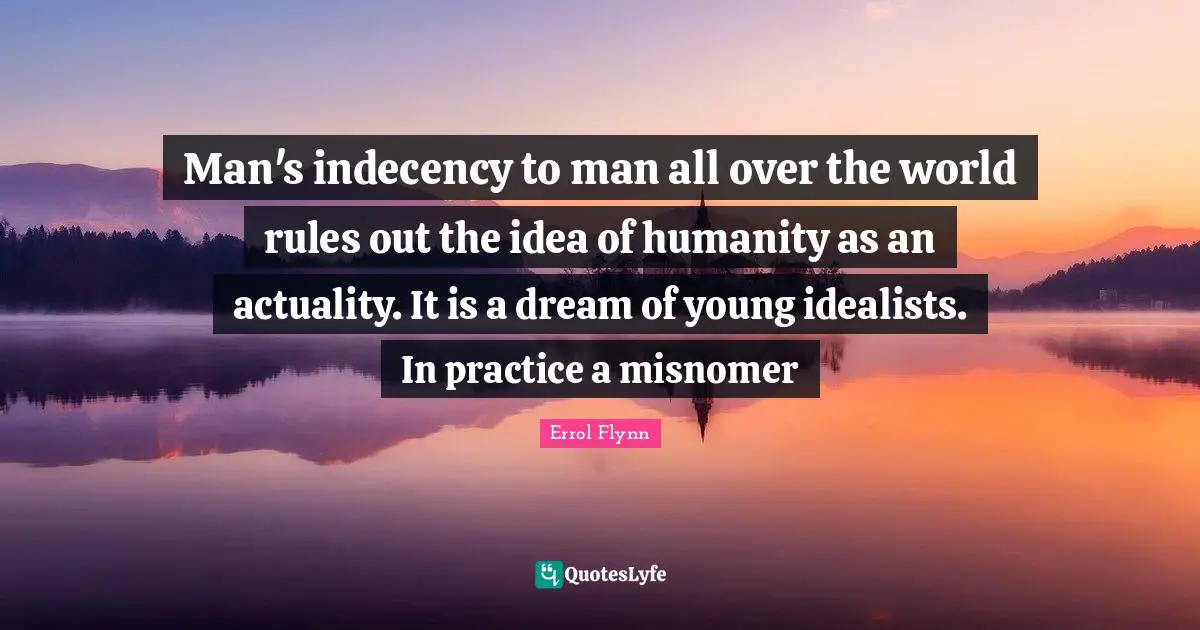 Man's indecency to man all over the world rules out the idea of humanity as an actuality. It is a dream of young idealists. In practice a misnomer