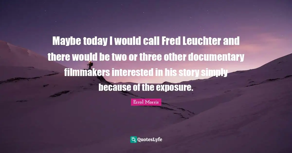 Maybe today I would call Fred Leuchter and there would be two or three other documentary filmmakers interested in his story simply because of the exposure.