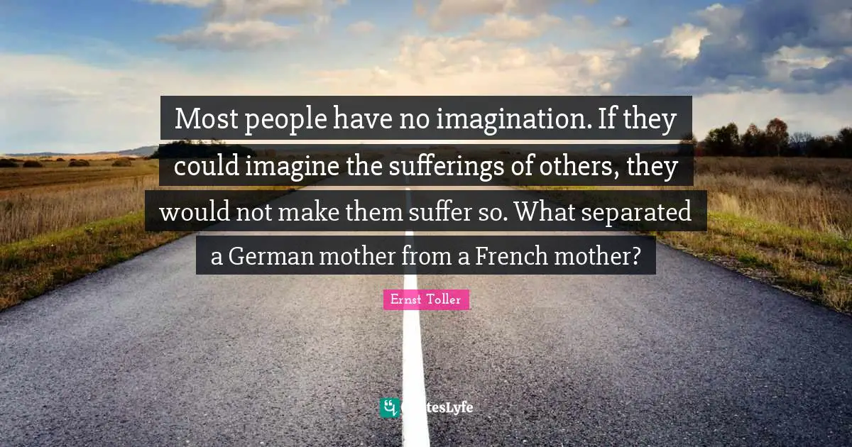 Most people have no imagination. If they could imagine the sufferings of others, they would not make them suffer so. What separated a German mother from a French mother?