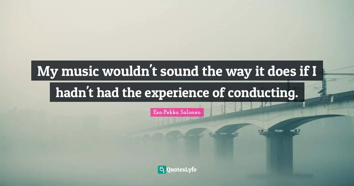 My music wouldn't sound the way it does if I hadn't had the experience of conducting.