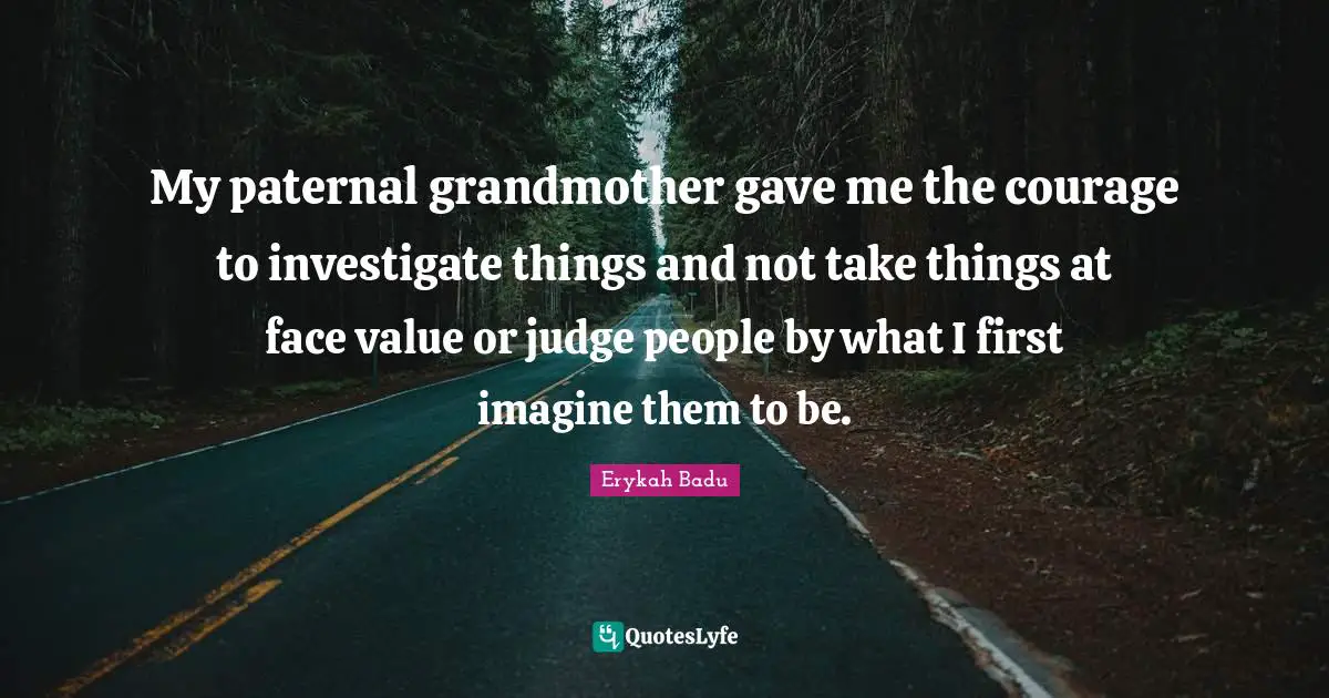 My paternal grandmother gave me the courage to investigate things and not take things at face value or judge people by what I first imagine them to be.