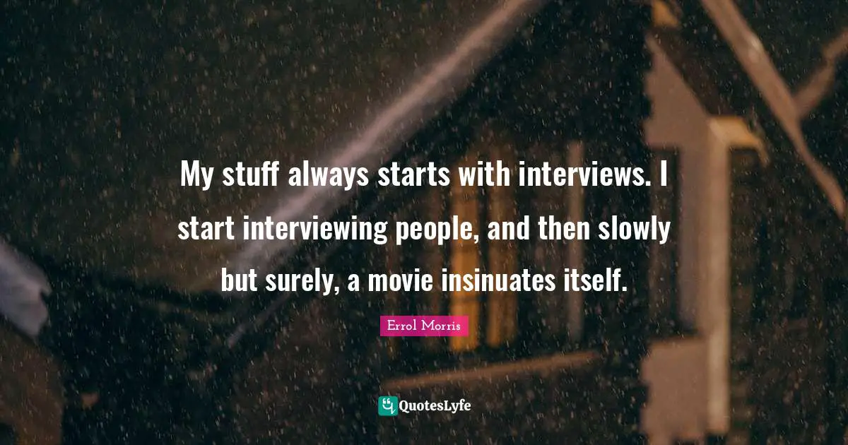 My stuff always starts with interviews. I start interviewing people, and then slowly but surely, a movie insinuates itself.