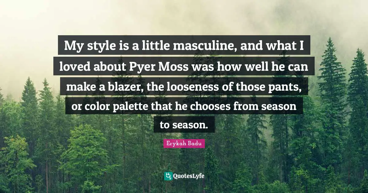 My style is a little masculine, and what I loved about Pyer Moss was how well he can make a blazer, the looseness of those pants, or color palette that he chooses from season to season.