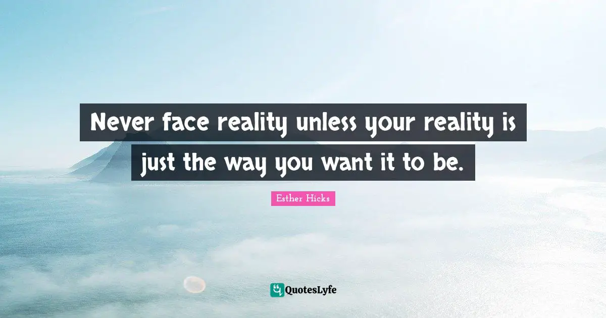 Never face reality unless your reality is just the way you want it to be.