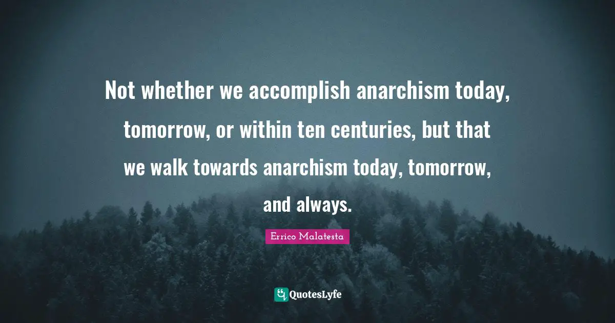 Not whether we accomplish anarchism today, tomorrow, or within ten centuries, but that we walk towards anarchism today, tomorrow, and always.