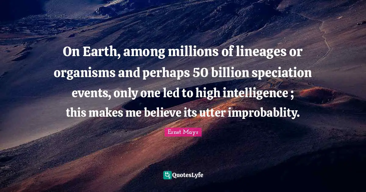On Earth, among millions of lineages or organisms and perhaps 50 billion speciation events, only one led to high intelligence ; this makes me believe its utter improbablity.