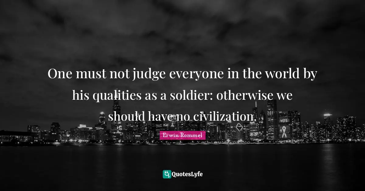 Erwin Rommel Quotes: "One must not judge everyone in the world by his qualities as a soldier: otherwise we should have no civilization."
