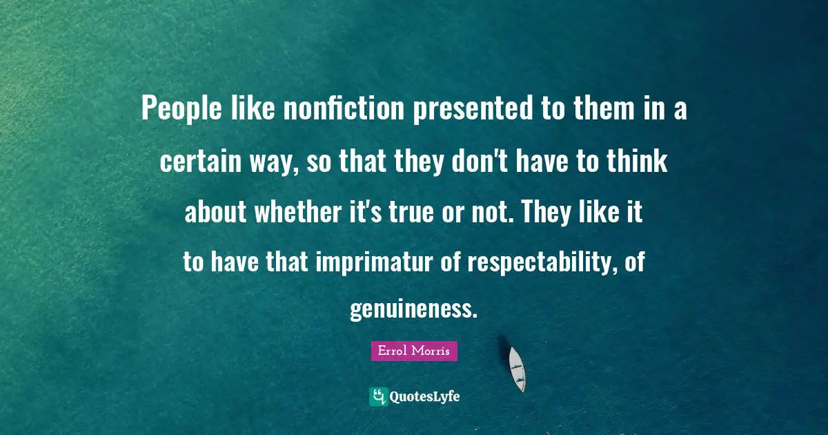 People like nonfiction presented to them in a certain way, so that they don't have to think about whether it's true or not. They like it to have that imprimatur of respectability, of genuineness.