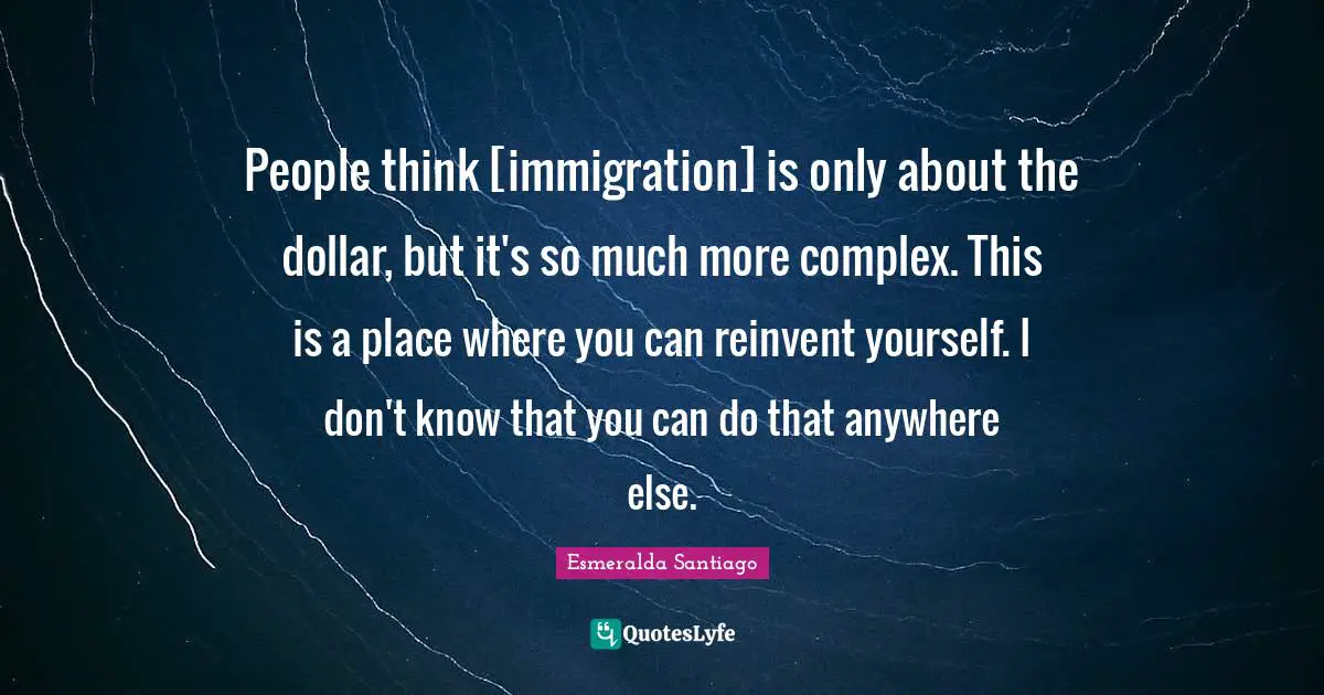 People think [immigration] is only about the dollar, but it's so much more complex. This is a place where you can reinvent yourself. I don't know that you can do that anywhere else.