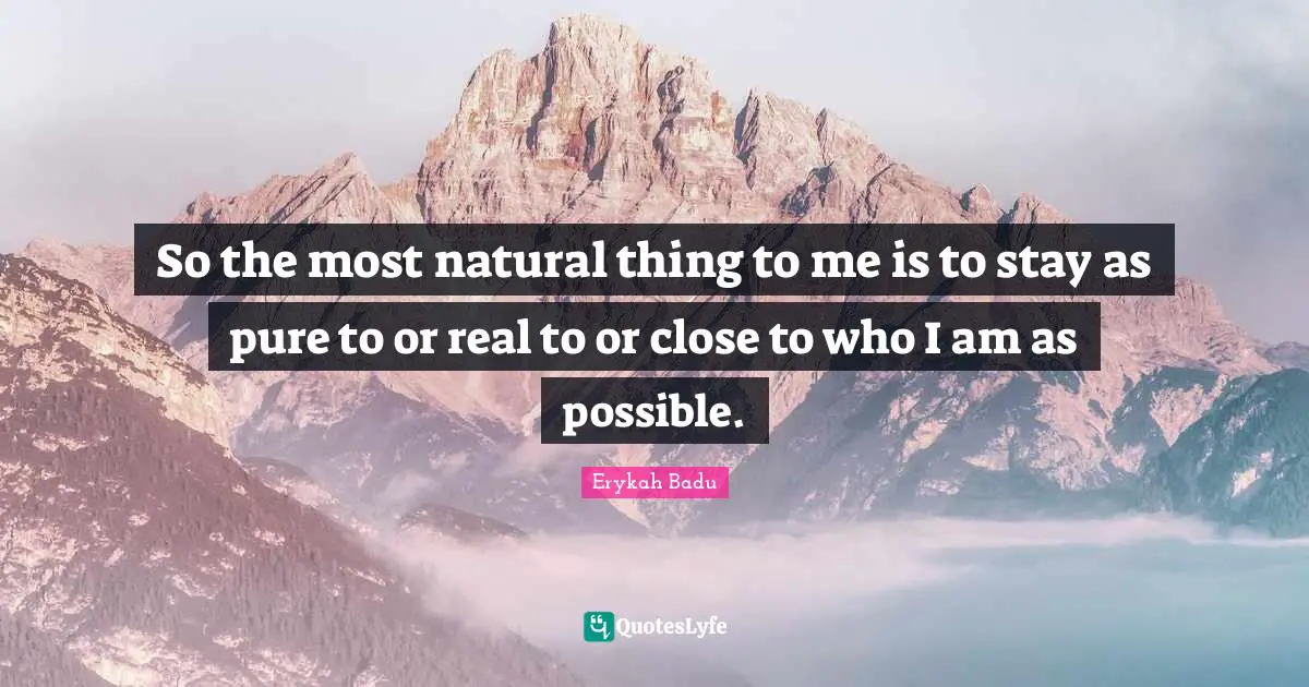 So the most natural thing to me is to stay as pure to or real to or close to who I am as possible.