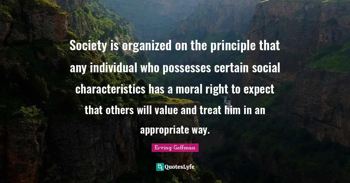 Certain Quotes: "Society is organized on the principle that any individual who possesses certain social characteristics has a moral right to expect that others will value and treat him in an appropriate way."
