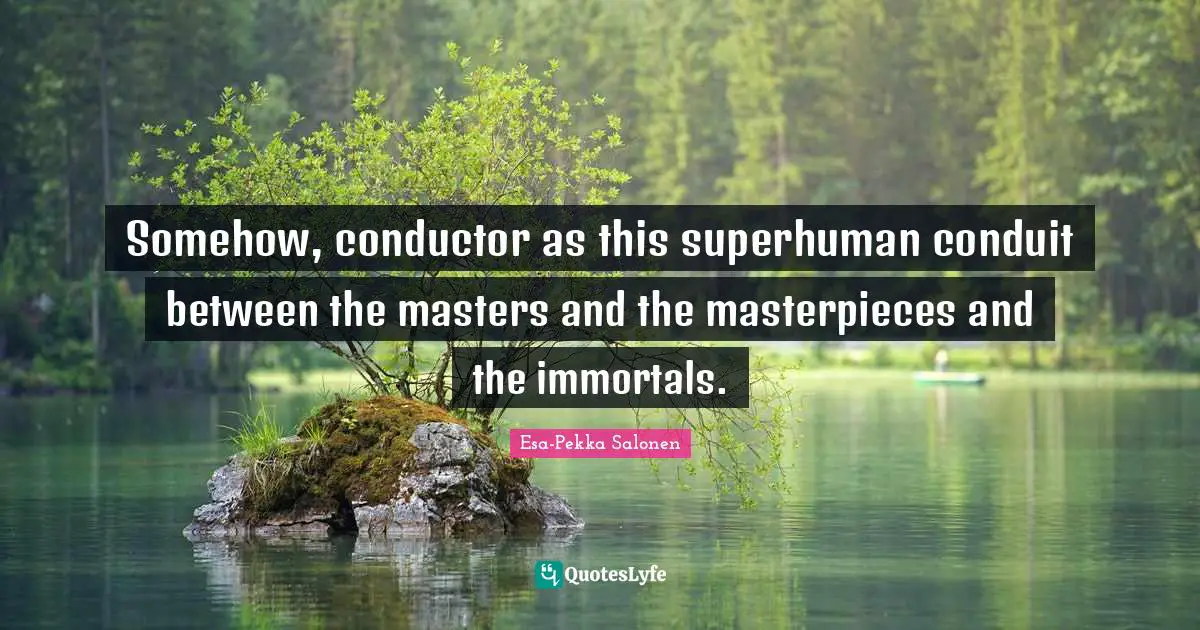 Somehow, conductor as this superhuman conduit between the masters and the masterpieces and the immortals.