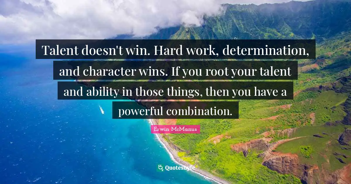 Talent doesn't win. Hard work, determination, and character wins. If you root your talent and ability in those things, then you have a powerful combination.