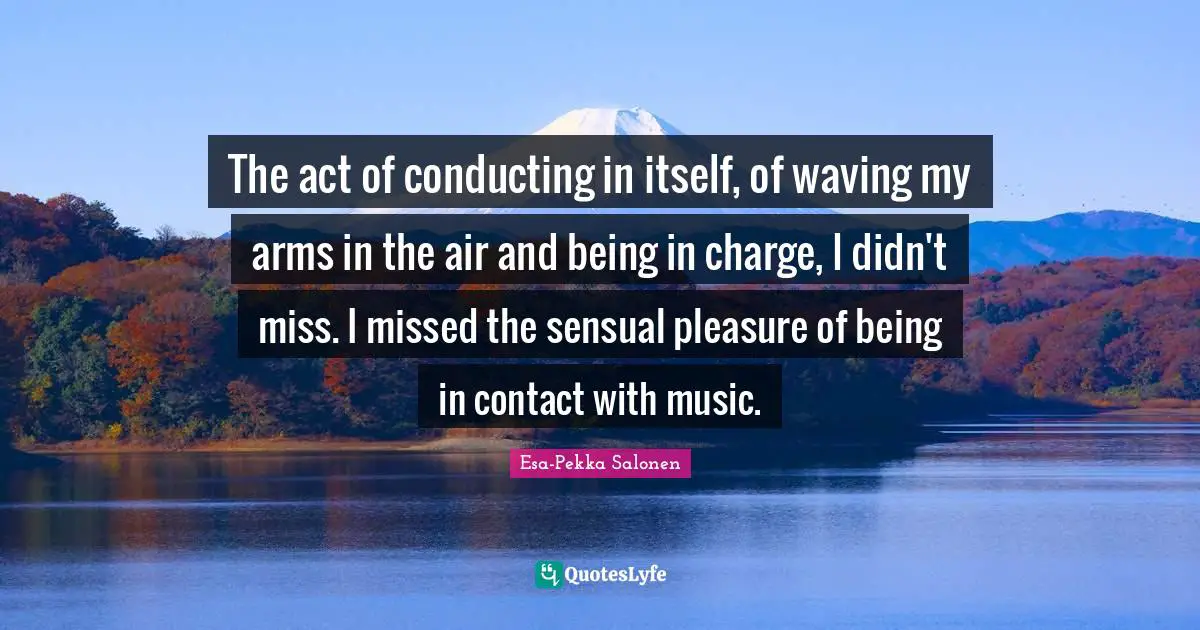 The act of conducting in itself, of waving my arms in the air and being in charge, I didn't miss. I missed the sensual pleasure of being in contact with music.