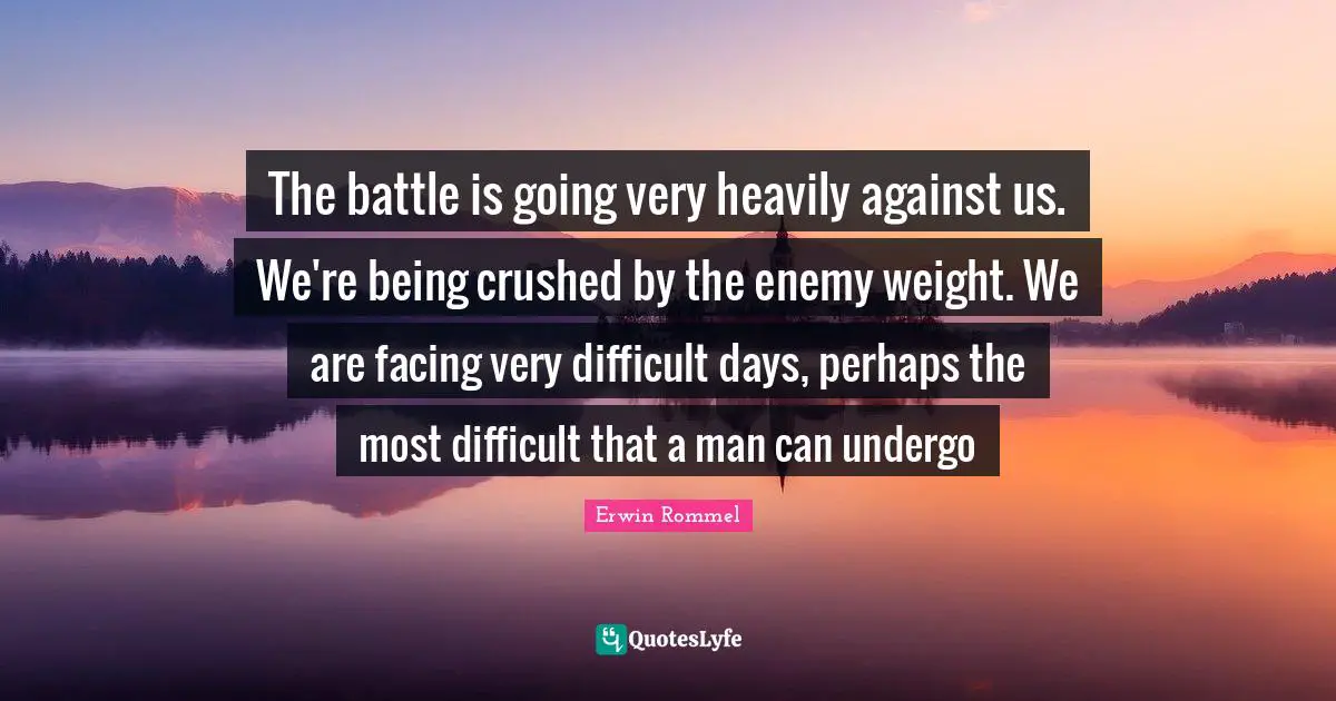 Erwin Rommel Quotes: "The battle is going very heavily against us. We're being crushed by the enemy weight. We are facing very difficult days, perhaps the most difficult that a man can undergo"