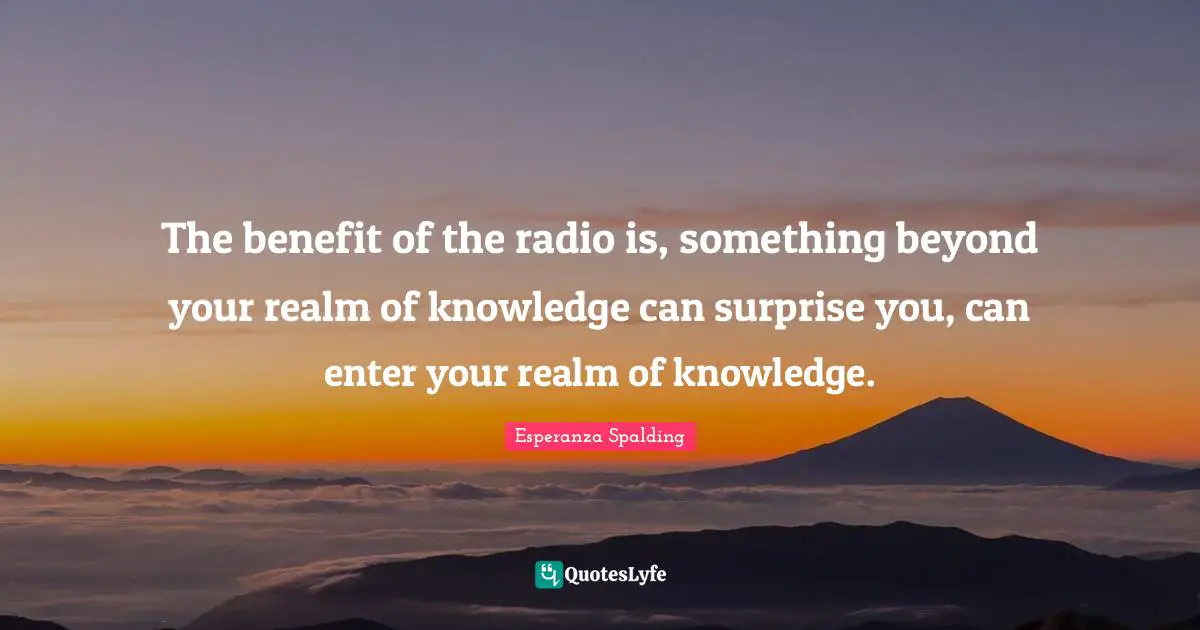 The benefit of the radio is, something beyond your realm of knowledge can surprise you, can enter your realm of knowledge.