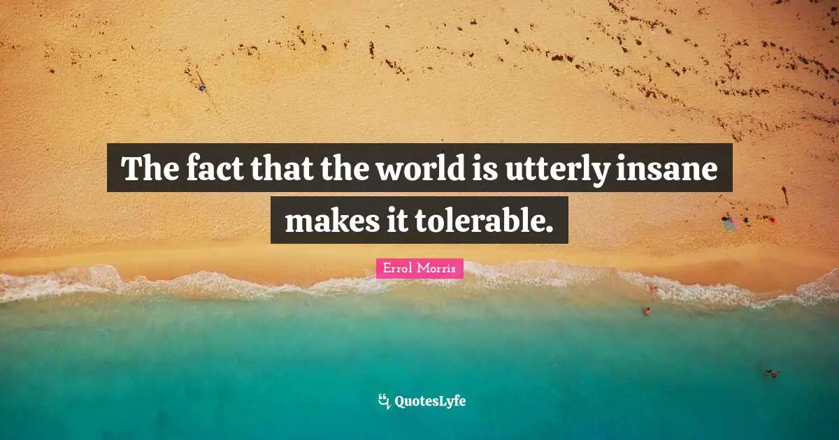 The fact that the world is utterly insane makes it tolerable.