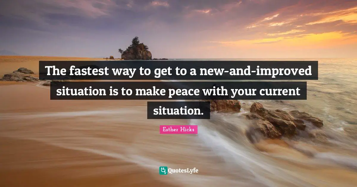 Esther Hicks Quotes: "The fastest way to get to a new-and-improved situation is to make peace with your current situation."