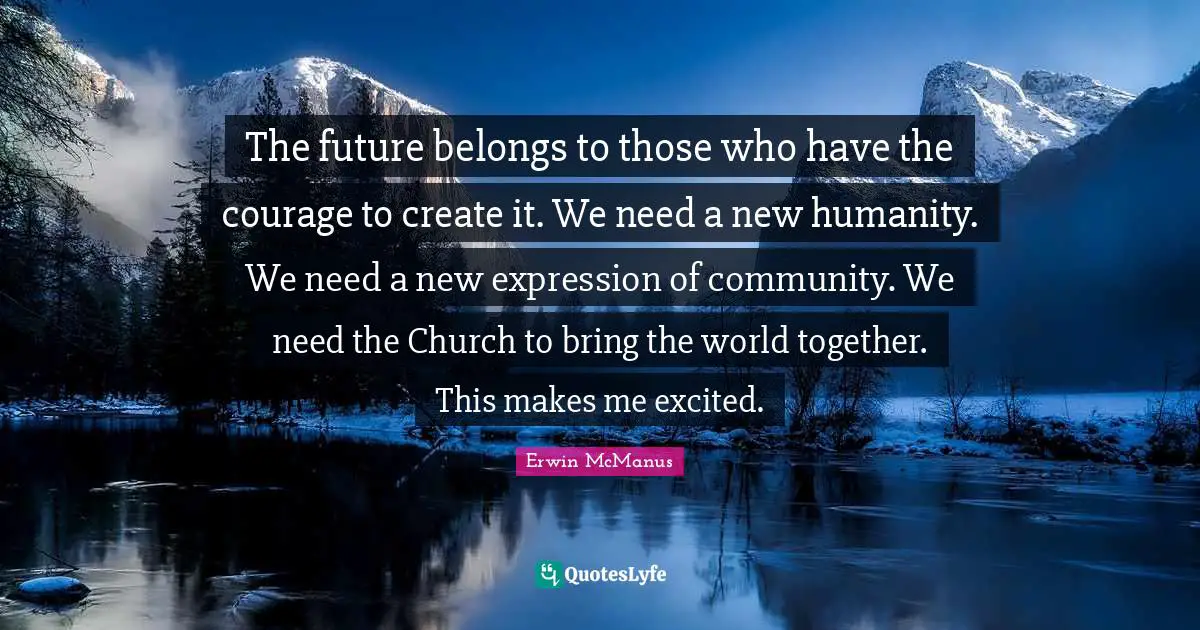 The future belongs to those who have the courage to create it. We need a new humanity. We need a new expression of community. We need the Church to bring the world together. This makes me excited.
