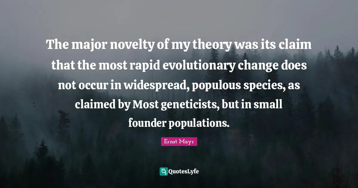 The major novelty of my theory was its claim that the most rapid evolutionary change does not occur in widespread, populous species, as claimed by Most geneticists, but in small founder populations.