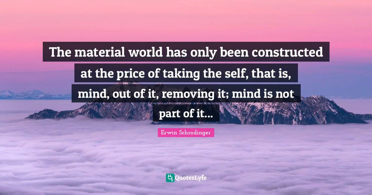 Erwin Schrodinger Quotes: "The material world has only been constructed at the price of taking the self, that is, mind, out of it, removing it; mind is not part of it..."