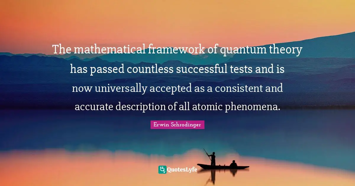 Erwin Schrodinger Quotes: "The mathematical framework of quantum theory has passed countless successful tests and is now universally accepted as a consistent and accurate description of all atomic phenomena."
