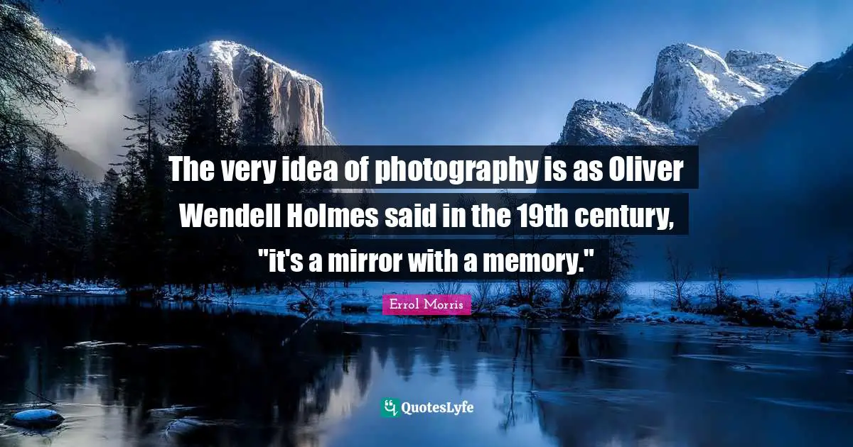 The very idea of photography is as Oliver Wendell Holmes said in the 19th century, "it's a mirror with a memory."