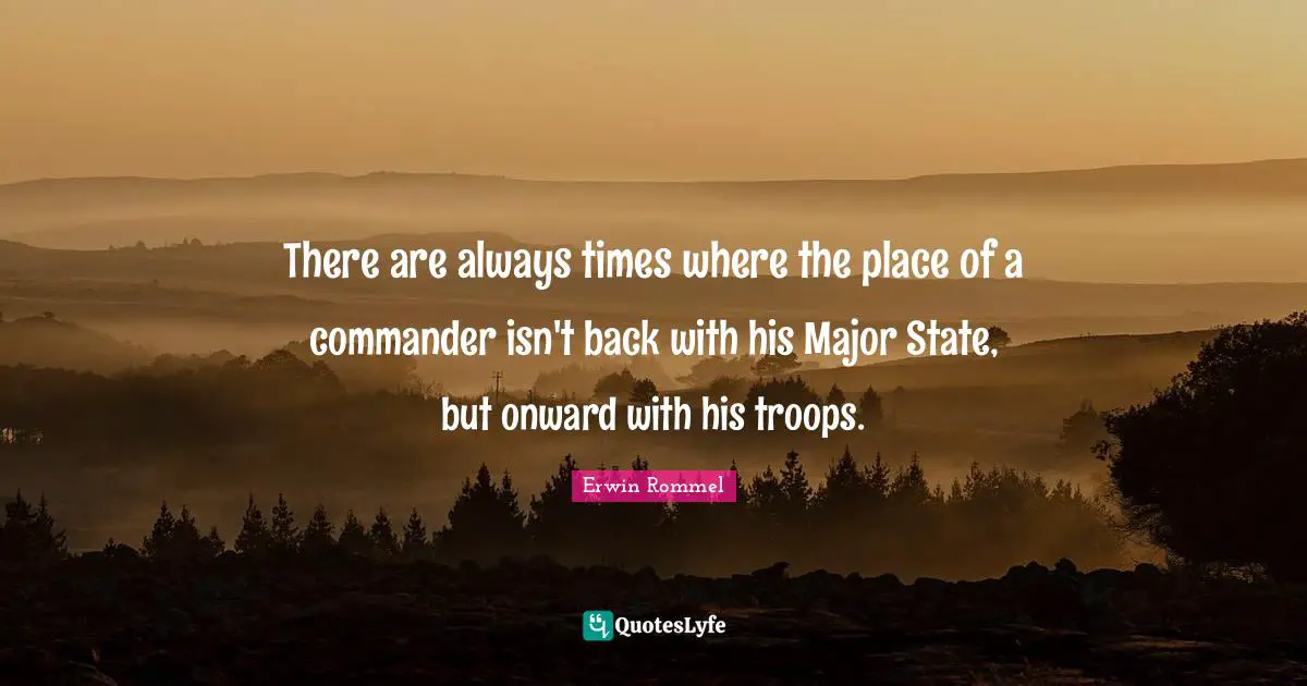 Erwin Rommel Quotes: "There are always times where the place of a commander isn't back with his Major State, but onward with his troops."