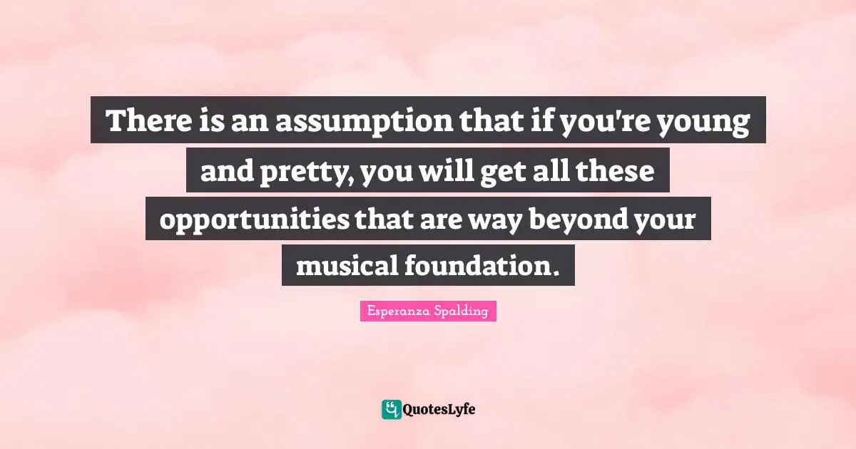 There is an assumption that if you're young and pretty, you will get all these opportunities that are way beyond your musical foundation.