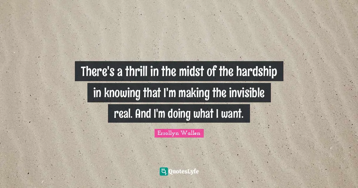 There's a thrill in the midst of the hardship in knowing that I'm making the invisible real. And I'm doing what I want.