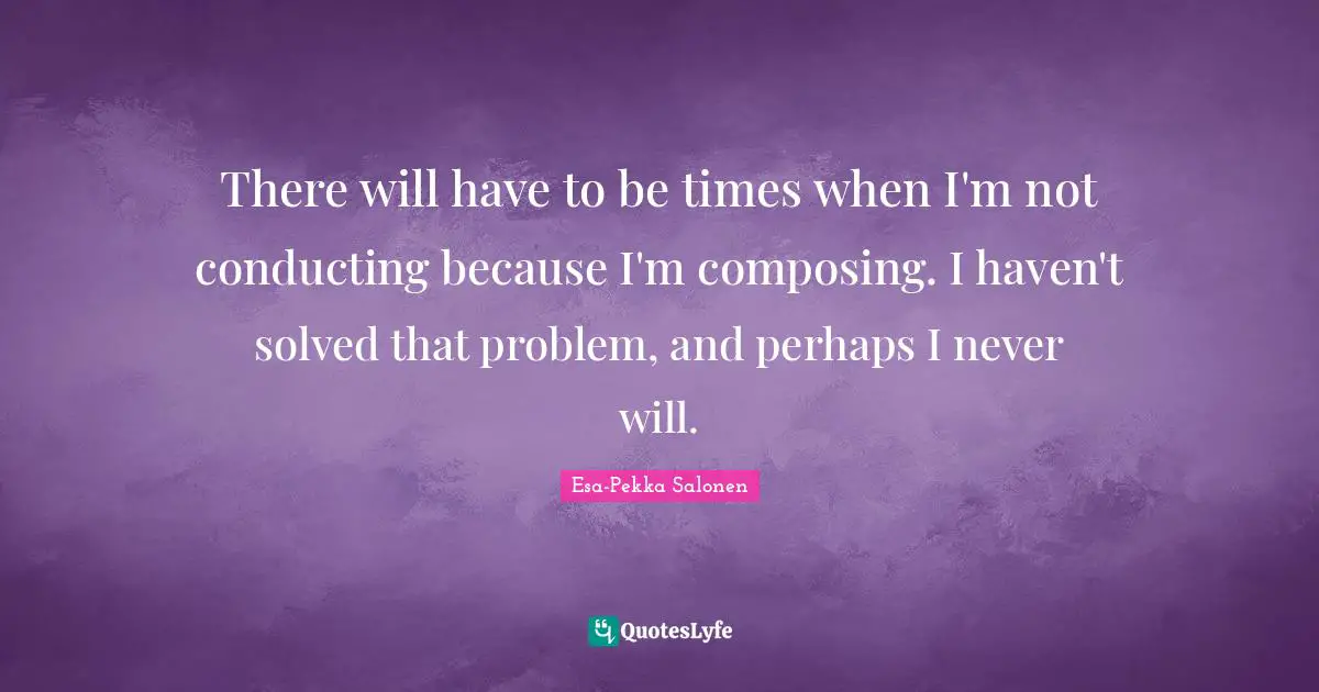 There will have to be times when I'm not conducting because I'm composing. I haven't solved that problem, and perhaps I never will.