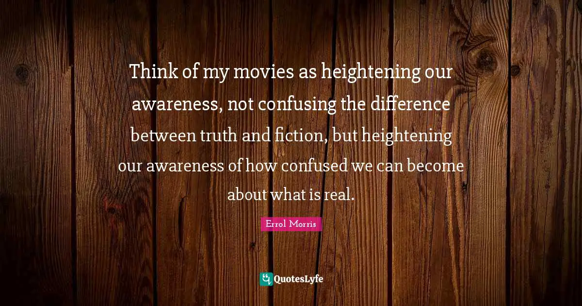 Think of my movies as heightening our awareness, not confusing the difference between truth and fiction, but heightening our awareness of how confused we can become about what is real.