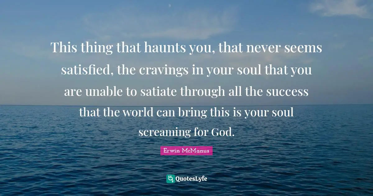 Erwin McManus Quotes: This thing that haunts you, that never seems satisfied, the cravings in your soul that you are unable to satiate through all the success that the world can bring this is your soul screaming for God.