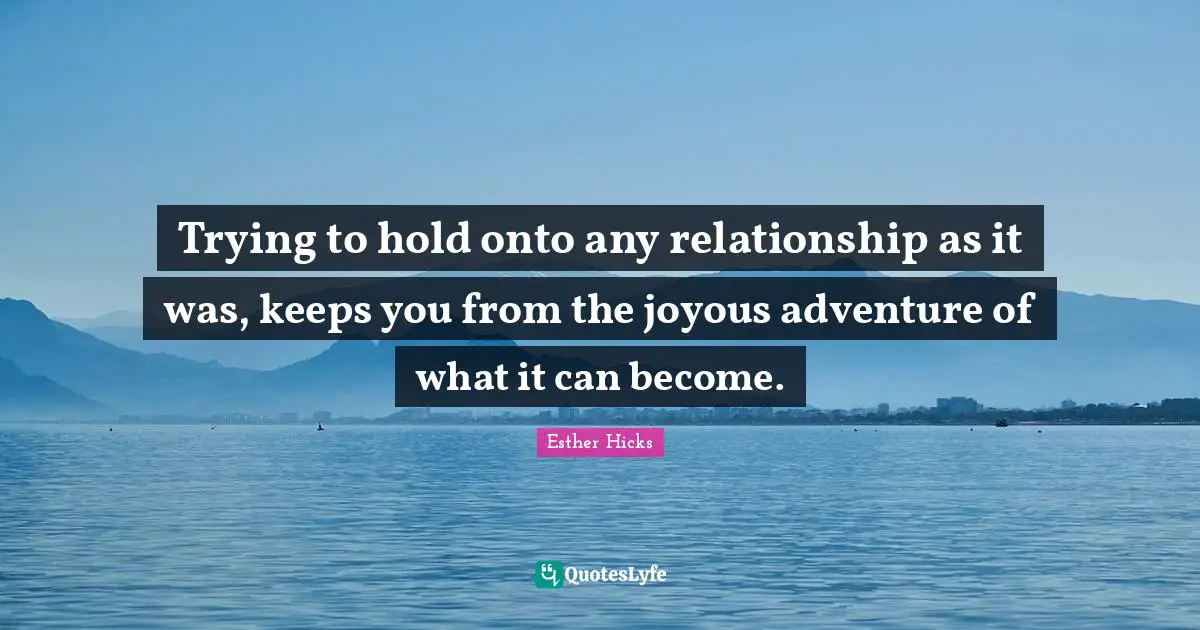 Trying to hold onto any relationship as it was, keeps you from the joyous adventure of what it can become.
