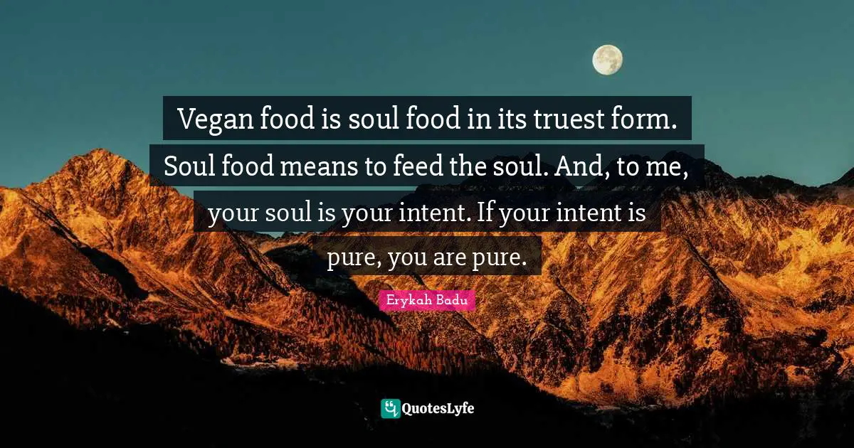 Vegan food is soul food in its truest form. Soul food means to feed the soul. And, to me, your soul is your intent. If your intent is pure, you are pure.