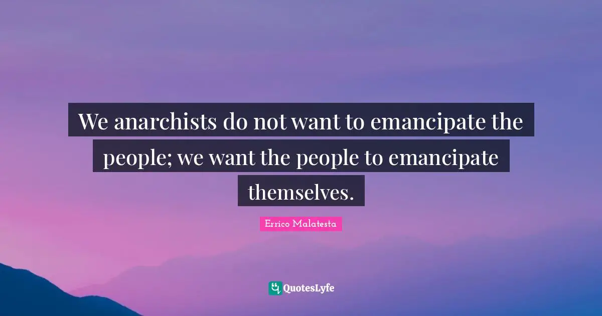We anarchists do not want to emancipate the people; we want the people to emancipate themselves.