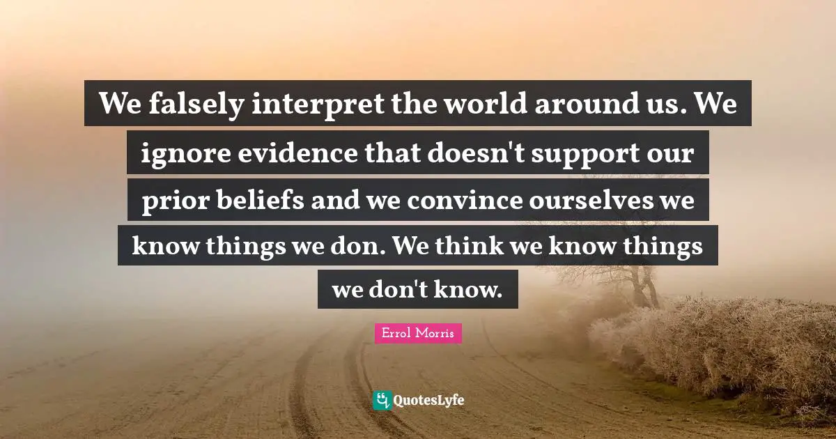We falsely interpret the world around us. We ignore evidence that doesn't support our prior beliefs and we convince ourselves we know things we don. We think we know things we don't know.