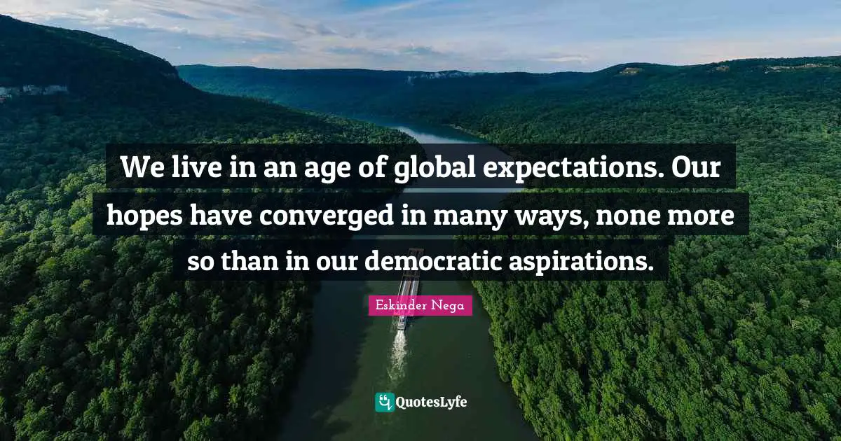 We live in an age of global expectations. Our hopes have converged in many ways, none more so than in our democratic aspirations.