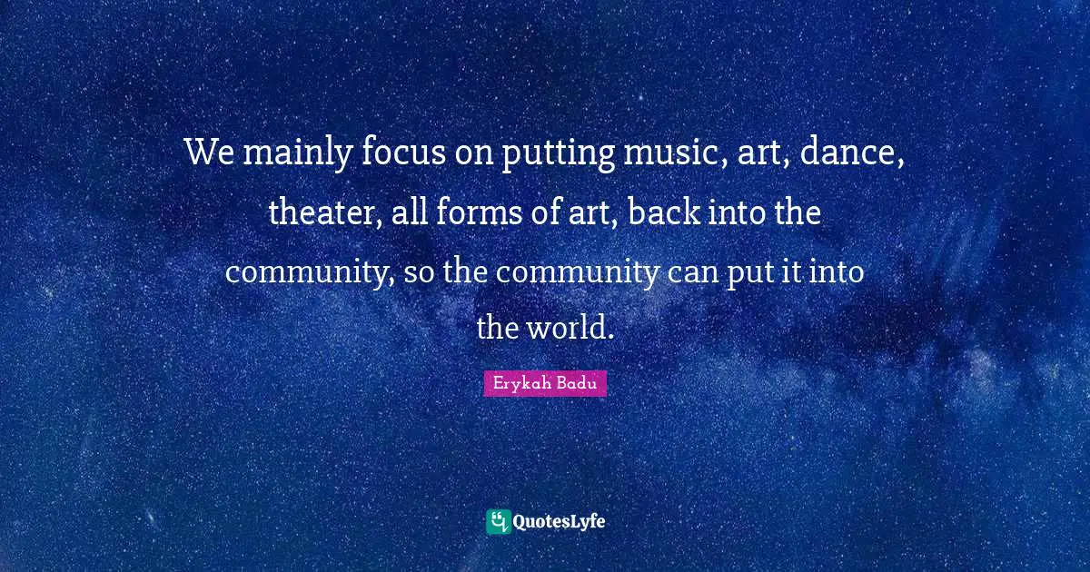 We mainly focus on putting music, art, dance, theater, all forms of art, back into the community, so the community can put it into the world.